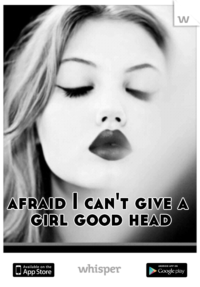afraid I can't give a girl good head