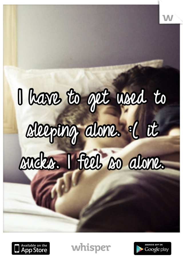 I have to get used to sleeping alone. :( it sucks. I feel so alone.
