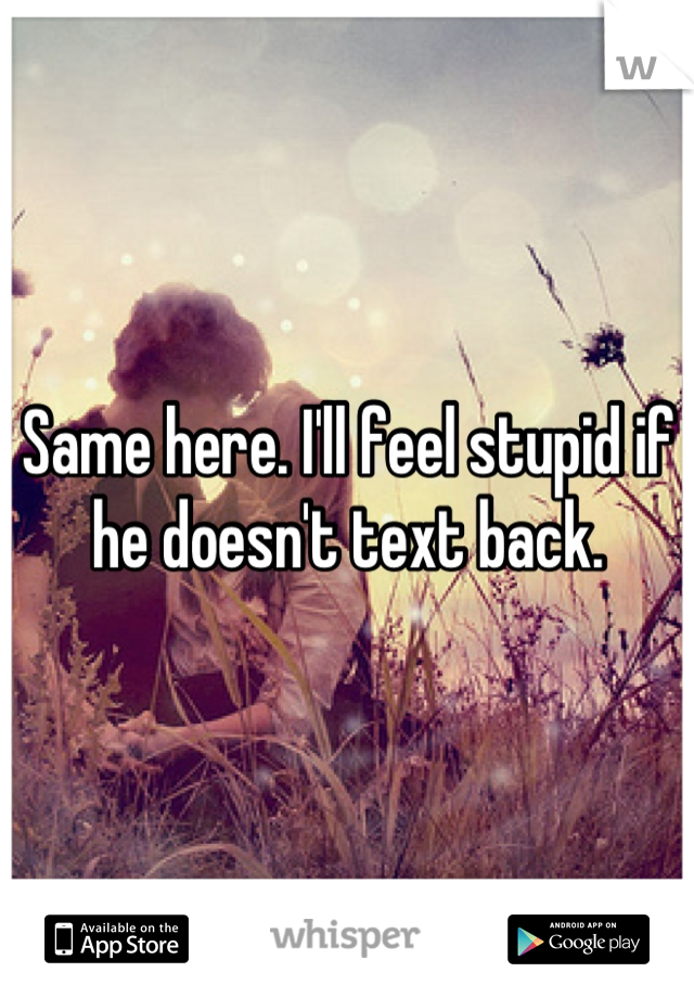 Same here. I'll feel stupid if he doesn't text back.