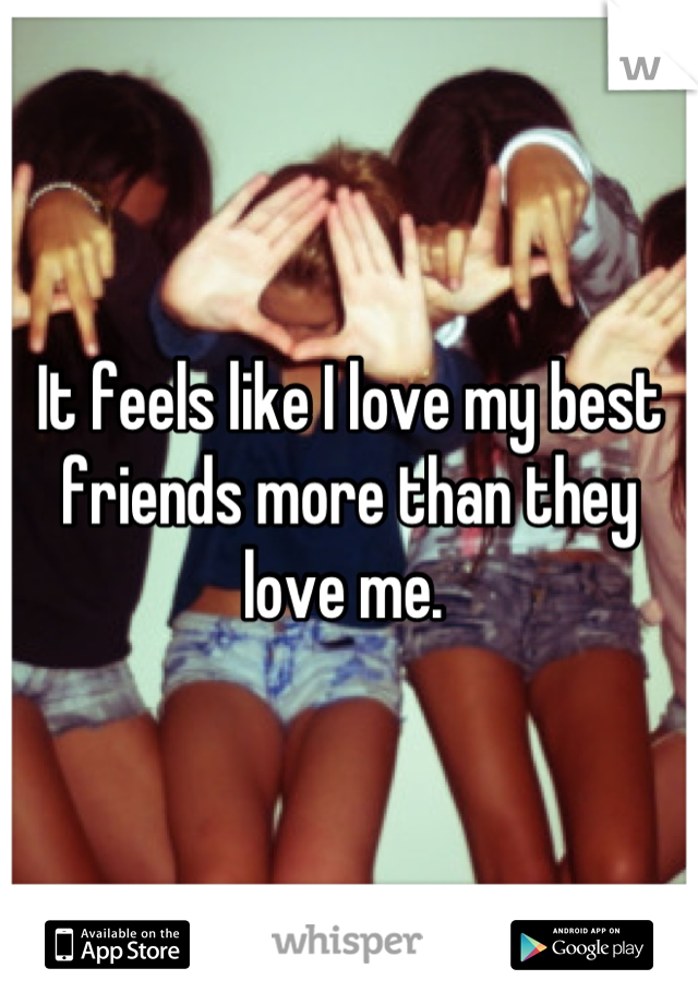 It feels like I love my best friends more than they love me. 