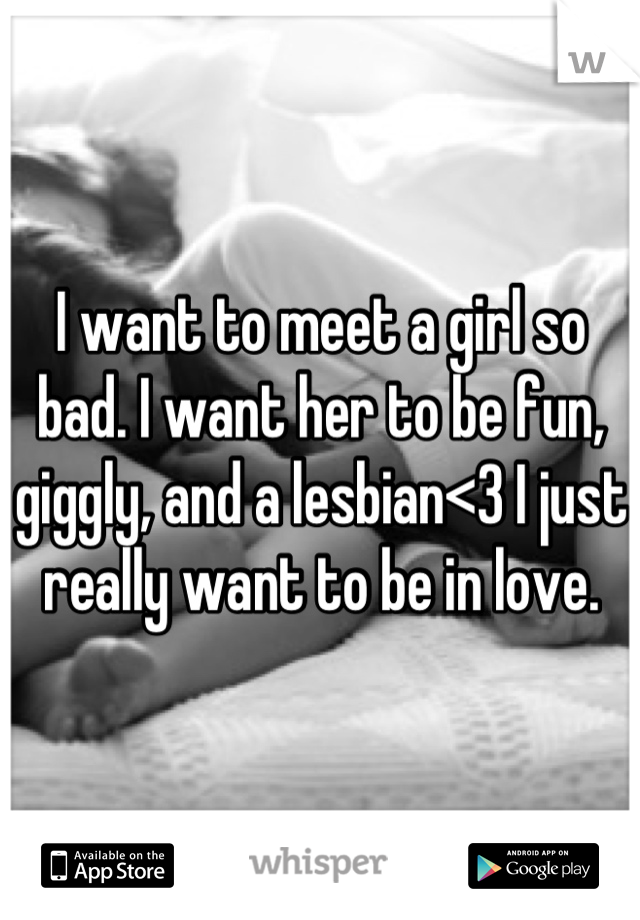 I want to meet a girl so bad. I want her to be fun, giggly, and a lesbian<3 I just really want to be in love.