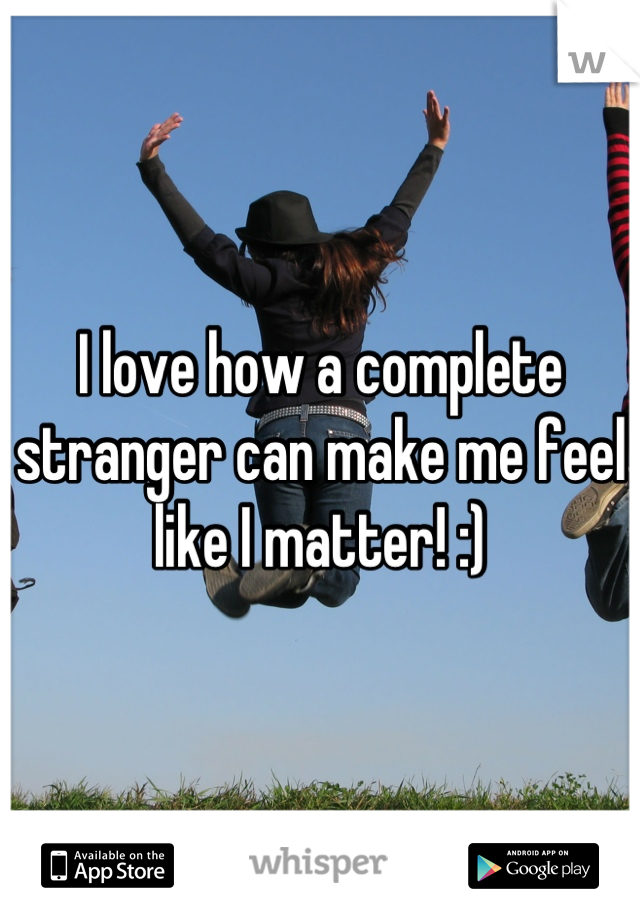 I love how a complete stranger can make me feel like I matter! :)