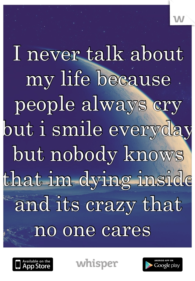 I never talk about my life because people always cry but i smile everyday but nobody knows that im dying inside and its crazy that no one cares  