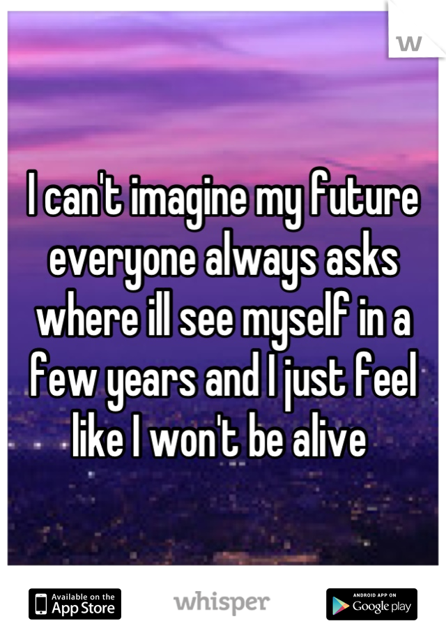 I can't imagine my future everyone always asks where ill see myself in a few years and I just feel like I won't be alive 