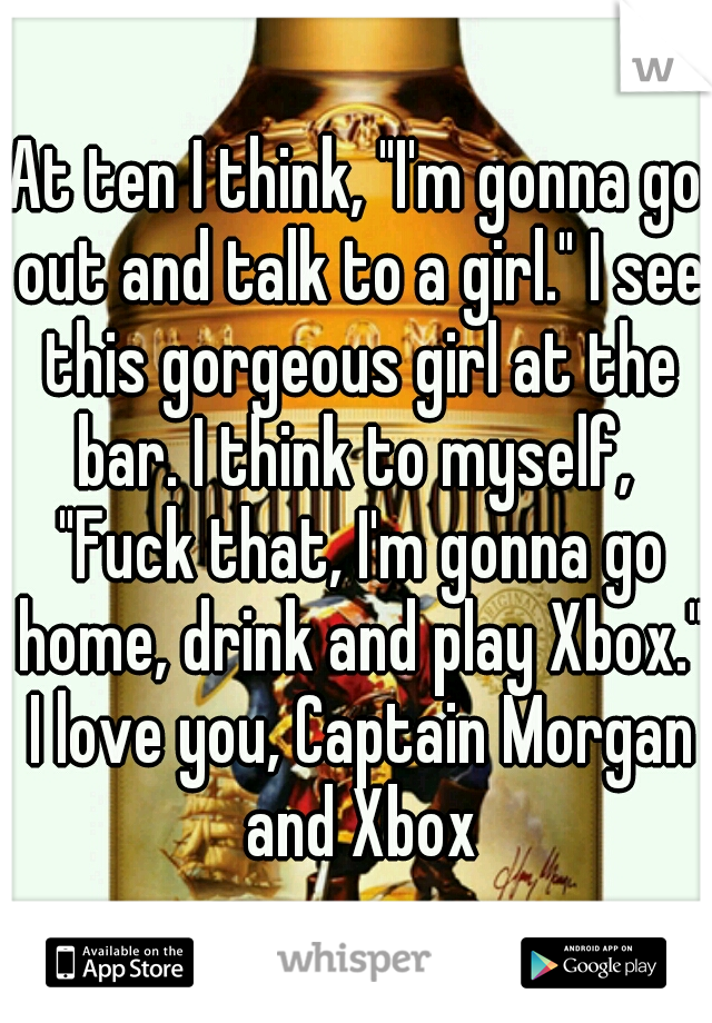 At ten I think, "I'm gonna go out and talk to a girl." I see this gorgeous girl at the bar. I think to myself,  "Fuck that, I'm gonna go home, drink and play Xbox." I love you, Captain Morgan and Xbox