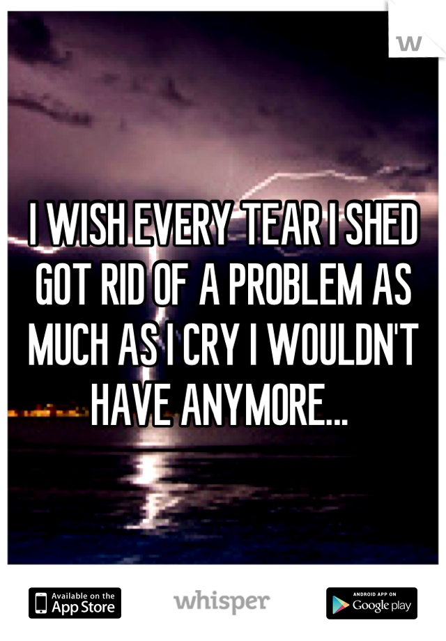 I WISH EVERY TEAR I SHED GOT RID OF A PROBLEM AS MUCH AS I CRY I WOULDN'T HAVE ANYMORE... 