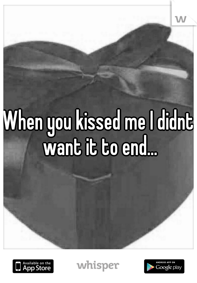 When you kissed me I didnt want it to end...