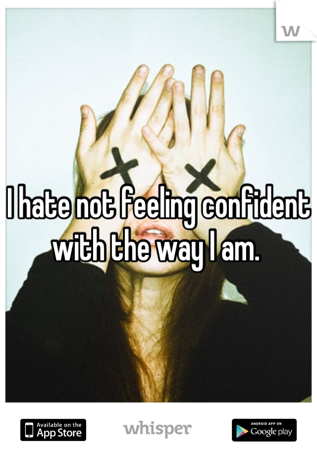 I hate not feeling confident with the way I am. 