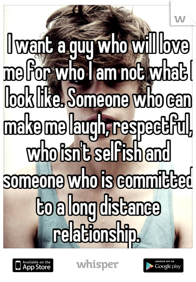 I want a guy who will love me for who I am not what I look like. Someone who can make me laugh, respectful, who isn't selfish and someone who is committed to a long distance relationship. 