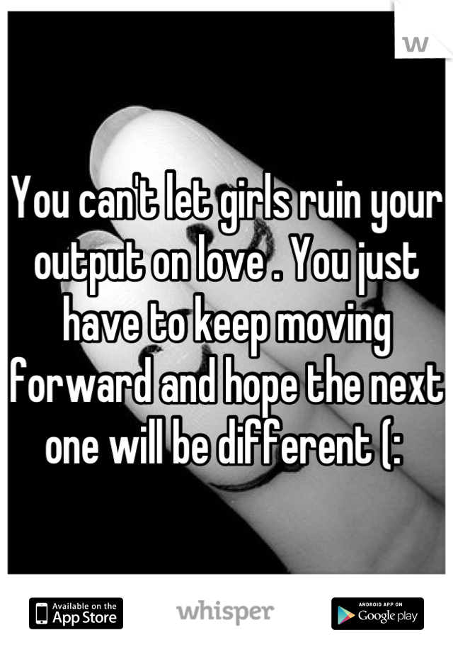 You can't let girls ruin your output on love . You just have to keep moving forward and hope the next one will be different (: 