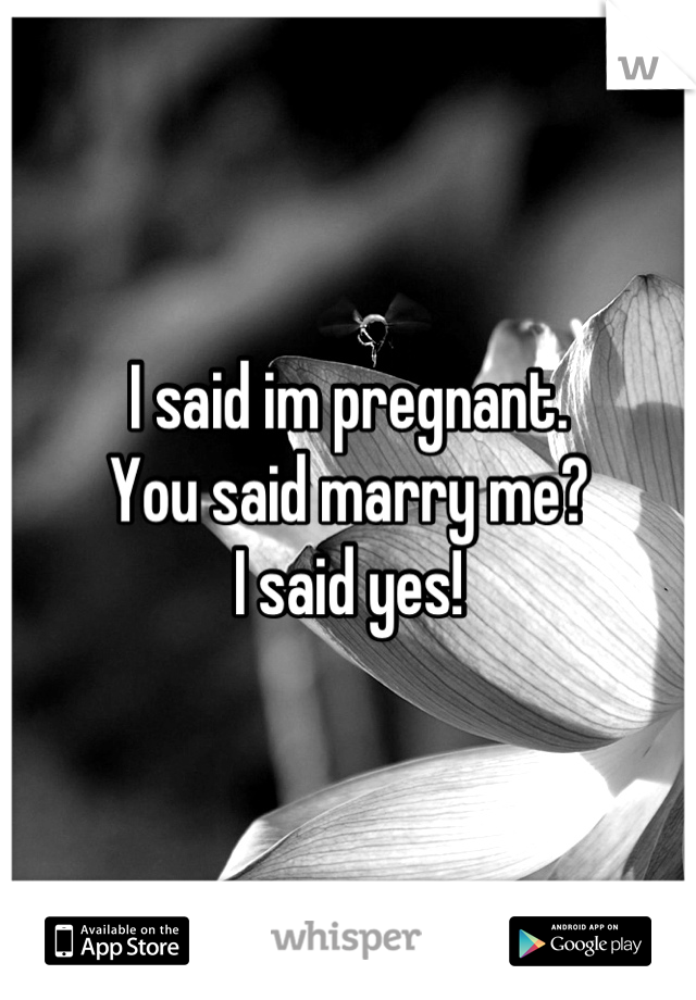 I said im pregnant. 
You said marry me?
I said yes!