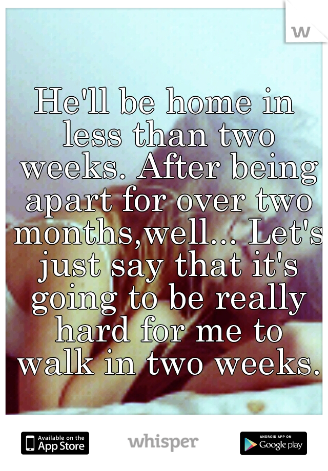 He'll be home in less than two weeks. After being apart for over two months,well... Let's just say that it's going to be really hard for me to walk in two weeks.