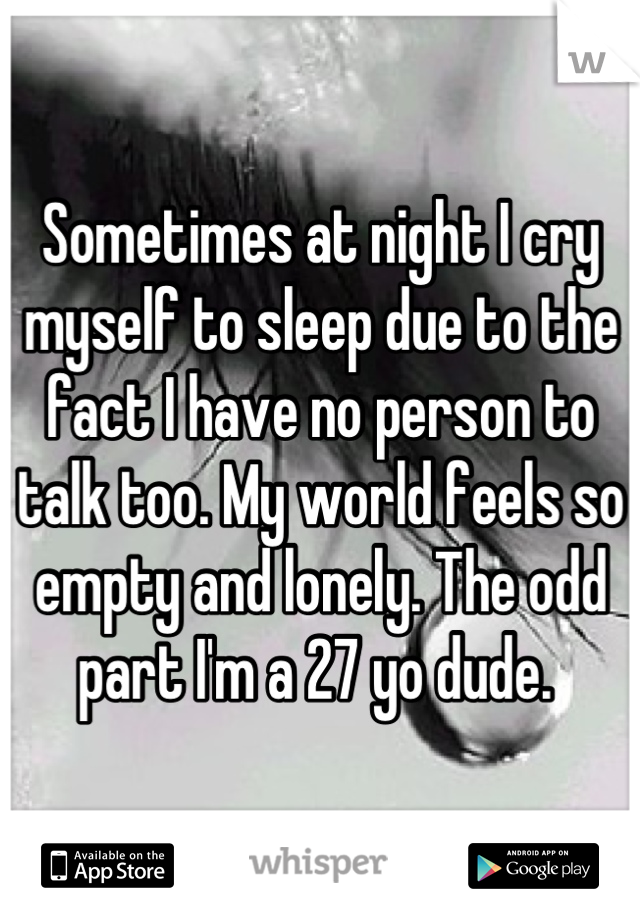 Sometimes at night I cry myself to sleep due to the fact I have no person to talk too. My world feels so empty and lonely. The odd part I'm a 27 yo dude. 