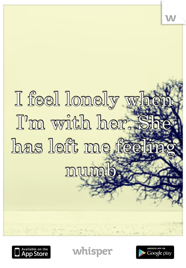 I feel lonely when I'm with her. She has left me feeling numb.