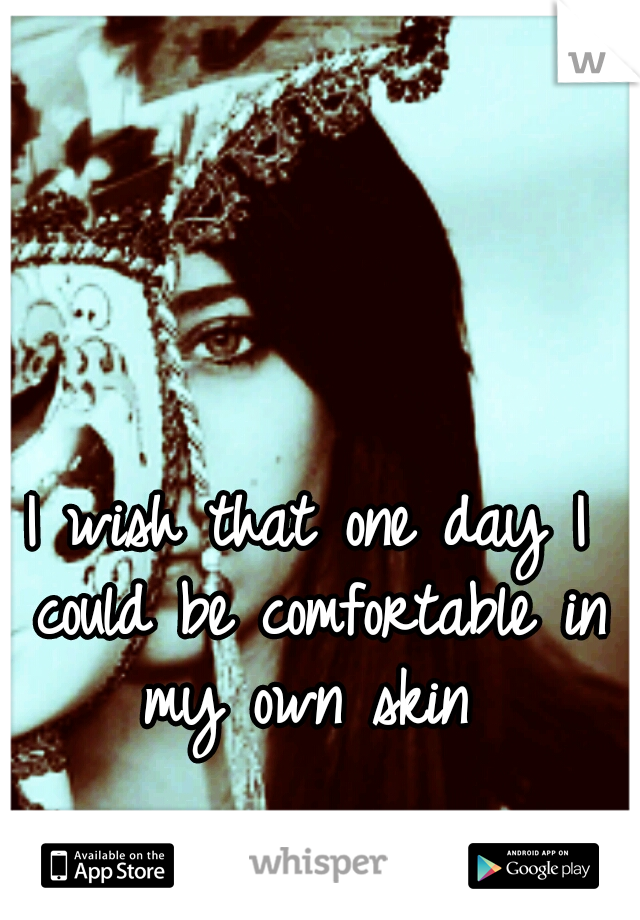I wish that one day I could be comfortable in my own skin 