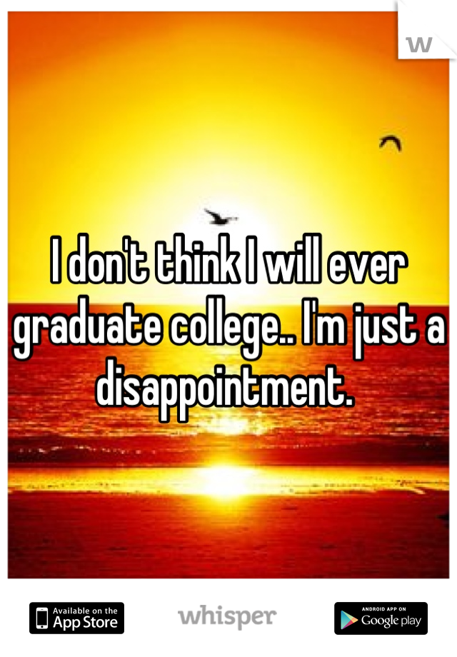 I don't think I will ever graduate college.. I'm just a disappointment. 