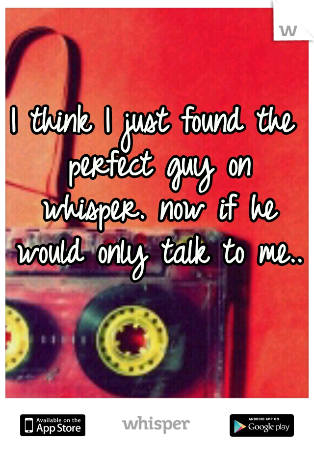 I think I just found the perfect guy on whisper. now if he would only talk to me..
