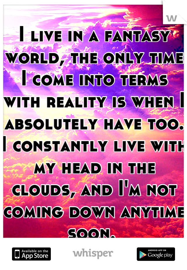 I live in a fantasy world, the only time I come into terms with reality is when I absolutely have too. I constantly live with my head in the clouds, and I'm not coming down anytime soon. 