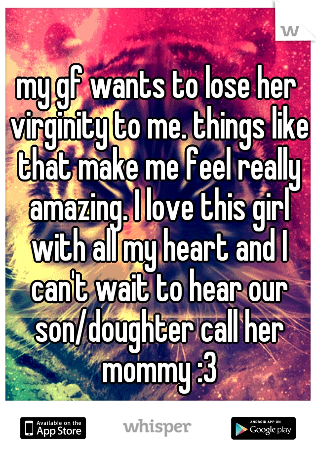 my gf wants to lose her virginity to me. things like that make me feel really amazing. I love this girl with all my heart and I can't wait to hear our son/doughter call her mommy :3