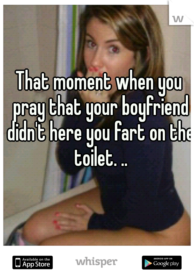That moment when you pray that your boyfriend didn't here you fart on the toilet. ..