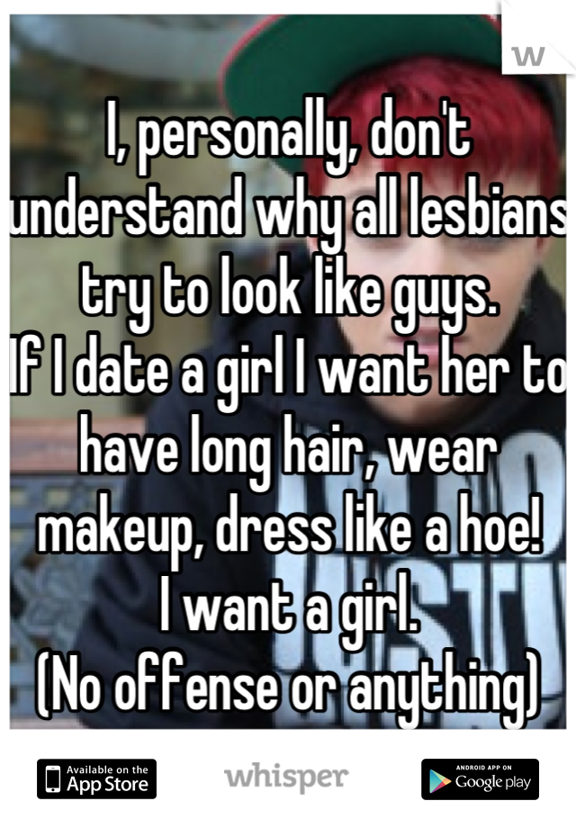 I, personally, don't understand why all lesbians try to look like guys. 
If I date a girl I want her to have long hair, wear makeup, dress like a hoe!
I want a girl.
(No offense or anything)