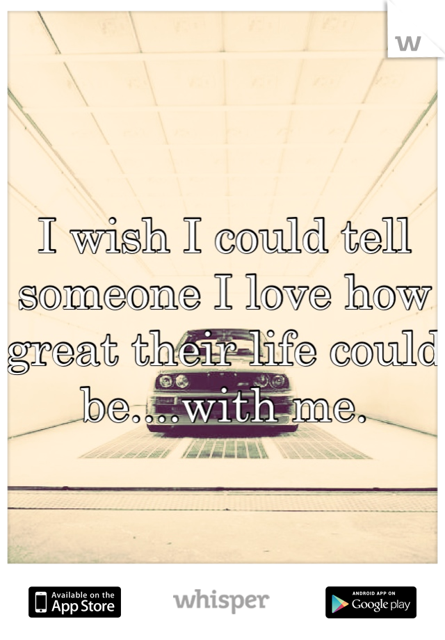I wish I could tell someone I love how great their life could be....with me.