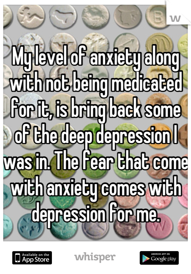 My level of anxiety along with not being medicated for it, is bring back some of the deep depression I was in. The fear that come with anxiety comes with depression for me.