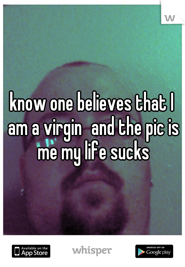 know one believes that I am a virgin
and the pic is me my life sucks