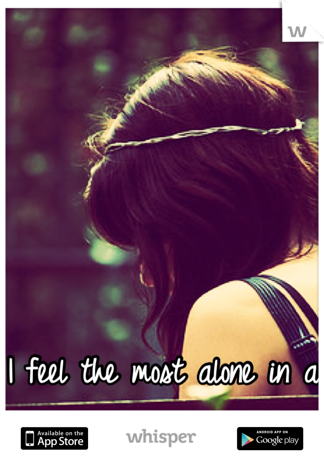 I feel the most alone in a crowded room. 