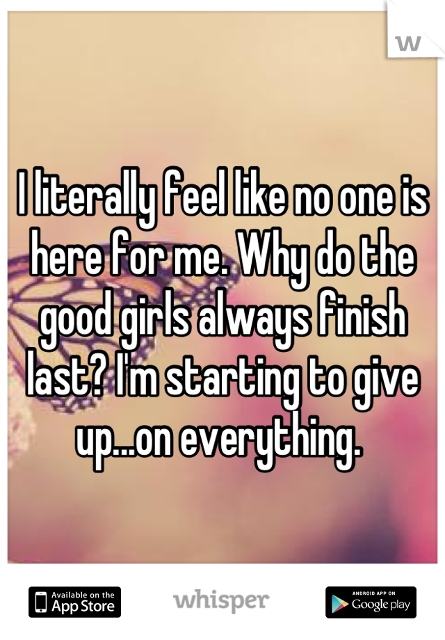 I literally feel like no one is here for me. Why do the good girls always finish last? I'm starting to give up...on everything. 