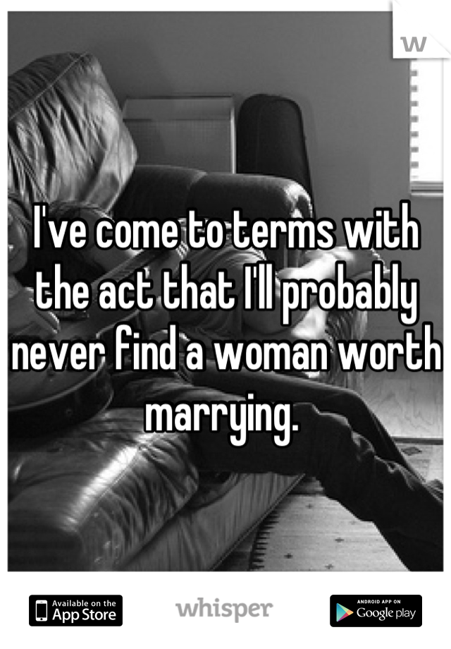 I've come to terms with the act that I'll probably never find a woman worth marrying. 