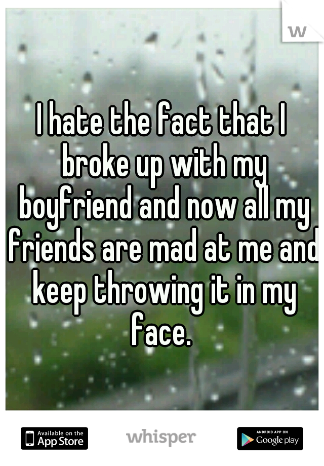 I hate the fact that I broke up with my boyfriend and now all my friends are mad at me and keep throwing it in my face. 