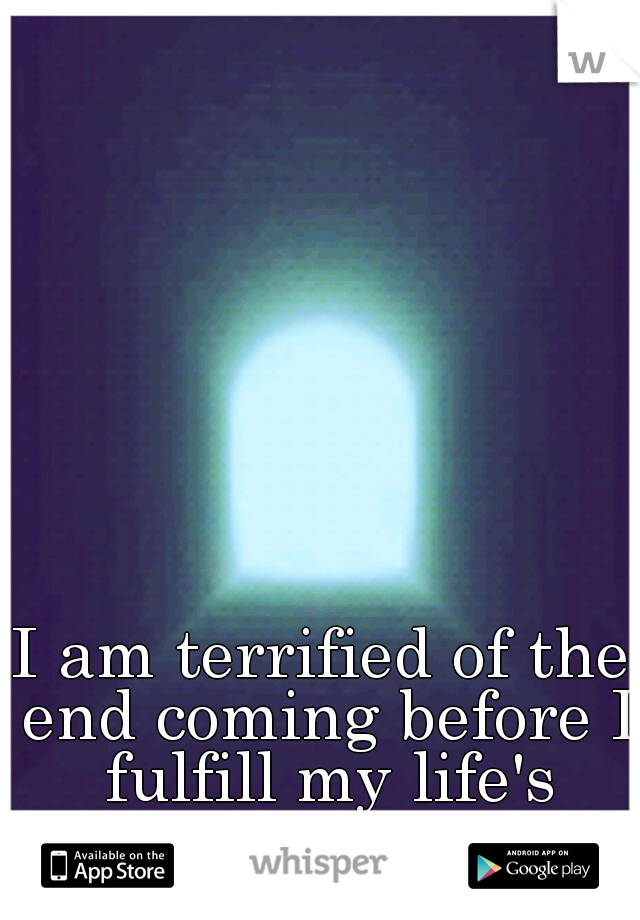 I am terrified of the end coming before I fulfill my life's dreams.