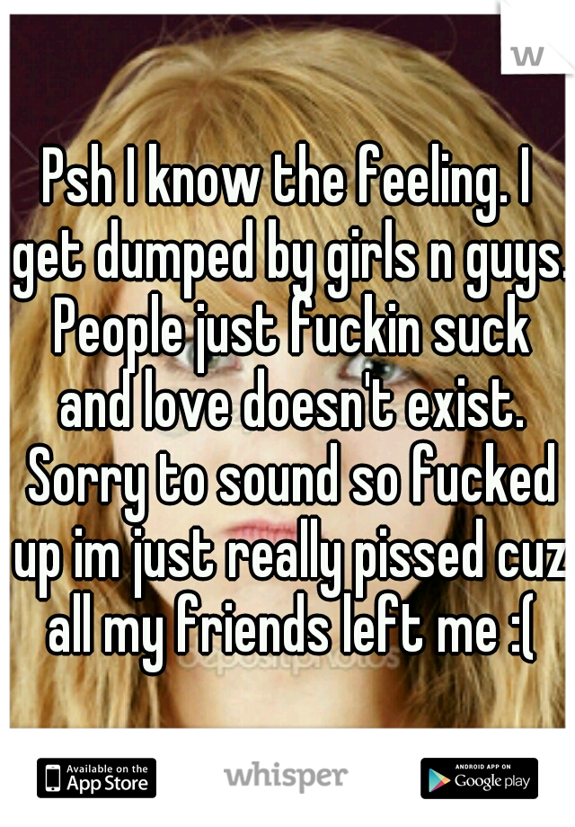 Psh I know the feeling. I get dumped by girls n guys. People just fuckin suck and love doesn't exist. Sorry to sound so fucked up im just really pissed cuz all my friends left me :(