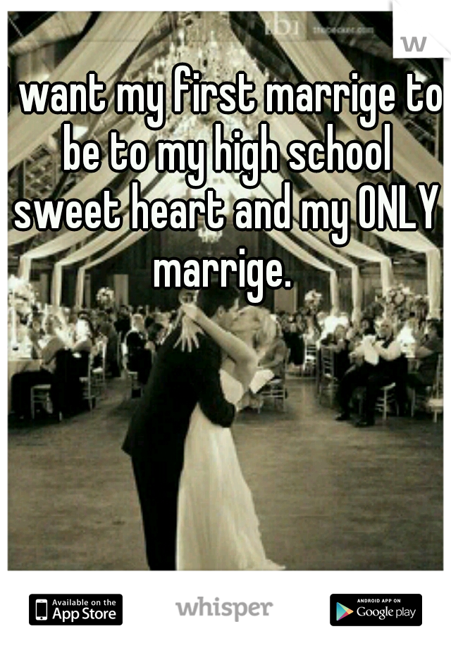 I want my first marrige to be to my high school sweet heart and my ONLY marrige. 