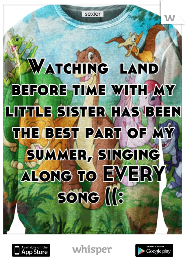 Watching  land before time with my little sister has been the best part of my summer, singing along to EVERY song ((: 