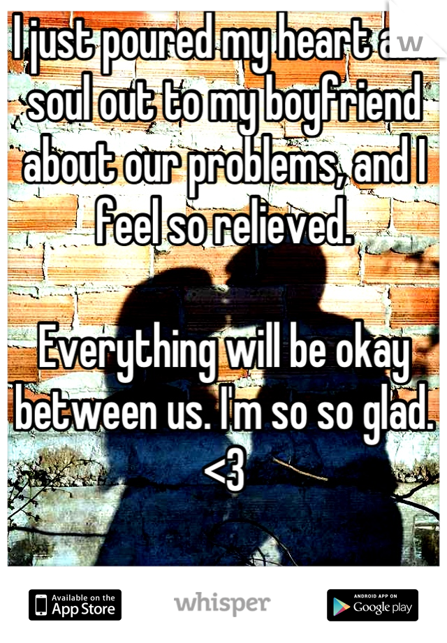 I just poured my heart and soul out to my boyfriend about our problems, and I feel so relieved. 

Everything will be okay between us. I'm so so glad. 
<3 

I love him. 