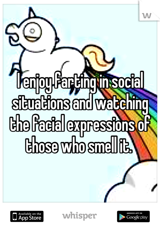I enjoy farting in social situations and watching the facial expressions of those who smell it. 