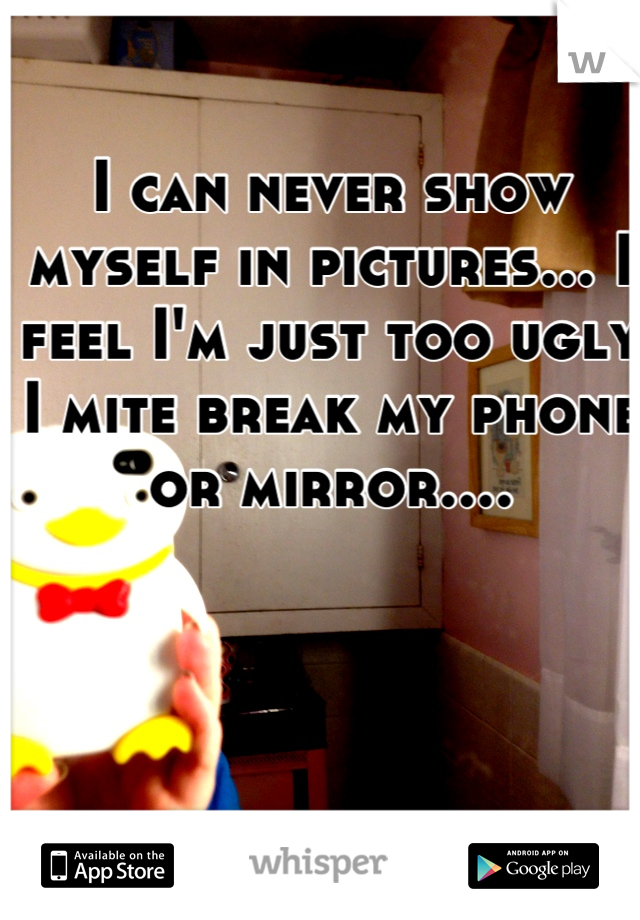 I can never show myself in pictures... I feel I'm just too ugly I mite break my phone or mirror....