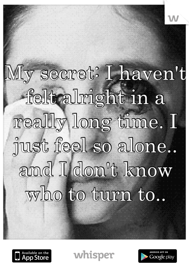 My secret: I haven't felt alright in a really long time. I just feel so alone.. and I don't know who to turn to..