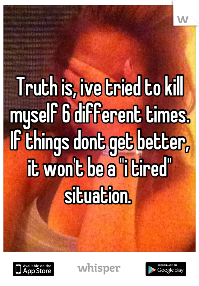 Truth is, ive tried to kill myself 6 different times. If things dont get better, it won't be a "i tired" situation. 