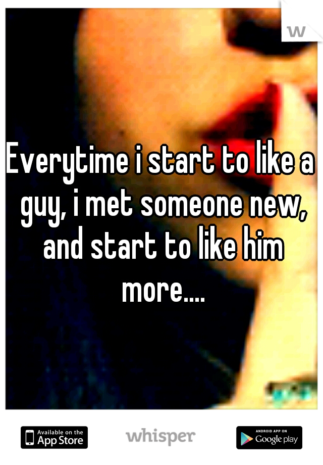 Everytime i start to like a guy, i met someone new, and start to like him more....
