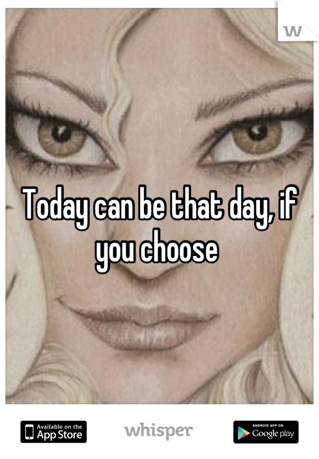 Today can be that day, if you choose 