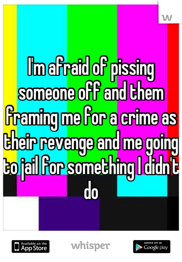 I'm afraid of pissing someone off and them framing me for a crime as their revenge and me going to jail for something I didn't do