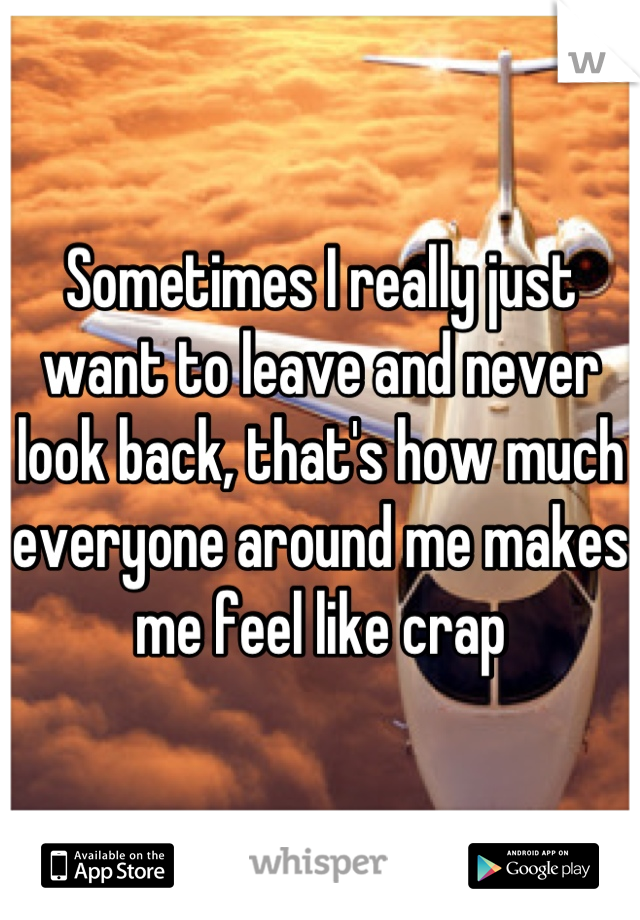 Sometimes I really just want to leave and never look back, that's how much everyone around me makes me feel like crap