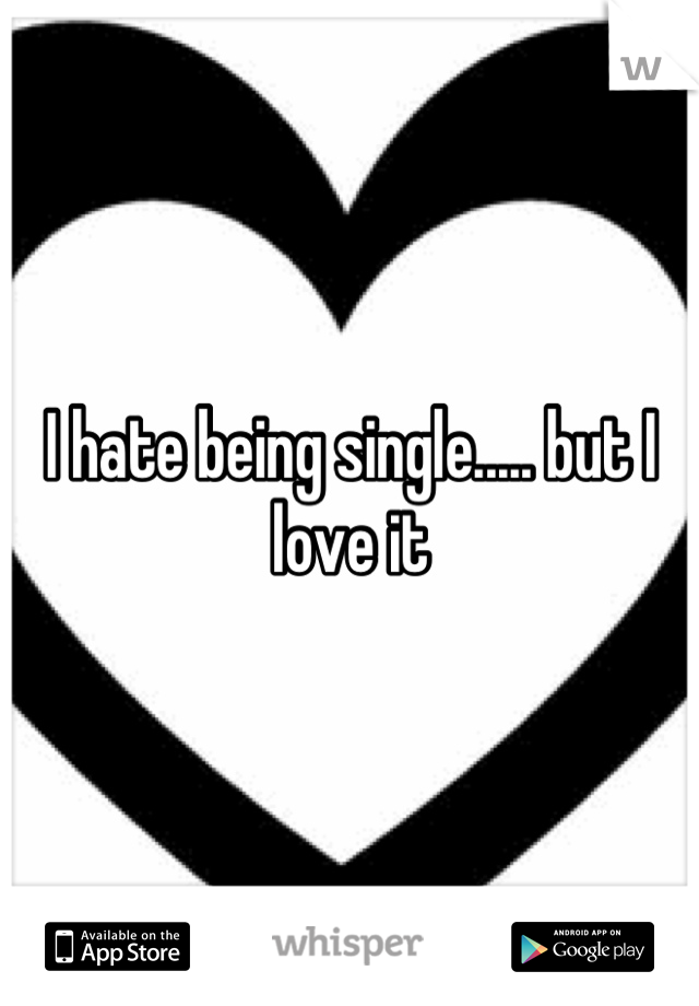 I hate being single..... but I love it