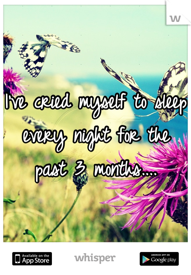 I've cried myself to sleep every night for the past 3 months....