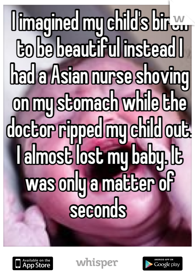 I imagined my child's birth to be beautiful instead I had a Asian nurse shoving on my stomach while the doctor ripped my child out. I almost lost my baby. It was only a matter of seconds 