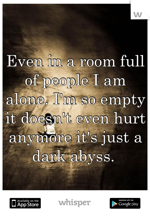 Even in a room full of people I am alone. I'm so empty it doesn't even hurt anymore it's just a dark abyss. 