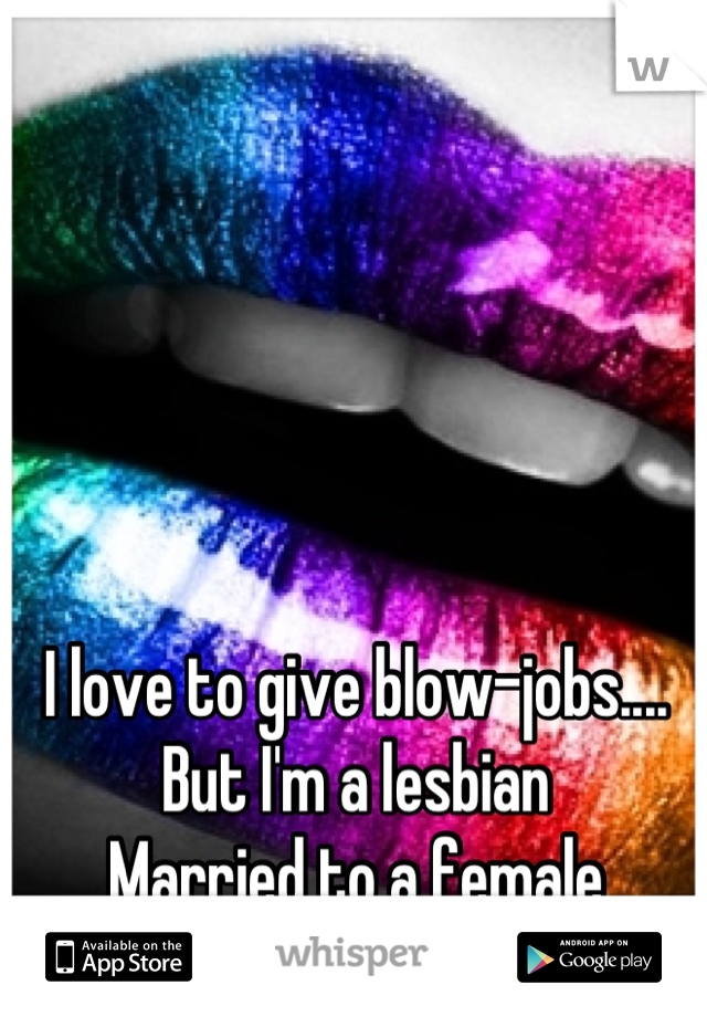 I love to give blow-jobs....
But I'm a lesbian
Married to a female